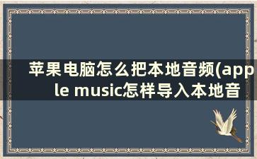 苹果电脑怎么把本地音频(apple music怎样导入本地音乐)